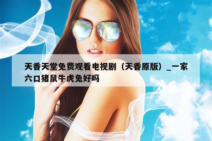 天香天堂免费观看电视剧(天香原版)_一家六口猪鼠牛虎兔好吗